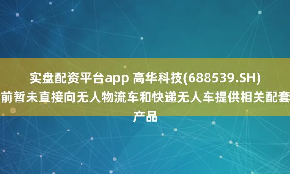 实盘配资平台app 高华科技(688539.SH)：目前暂未直接向无人物流车和快递无人车提供相关配套产品
