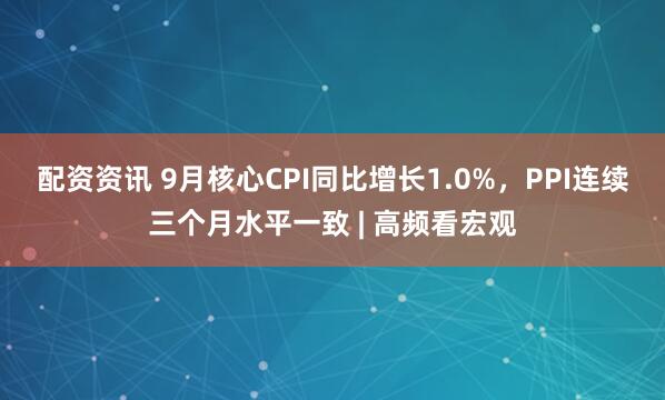 配资资讯 9月核心CPI同比增长1.0%，PPI连续三个月水平一致 | 高频看宏观