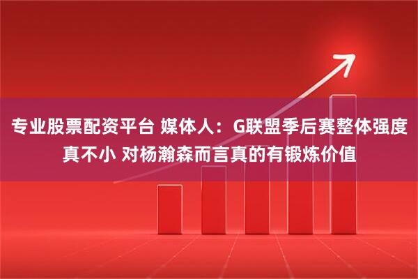 专业股票配资平台 媒体人：G联盟季后赛整体强度真不小 对杨瀚森而言真的有锻炼价值