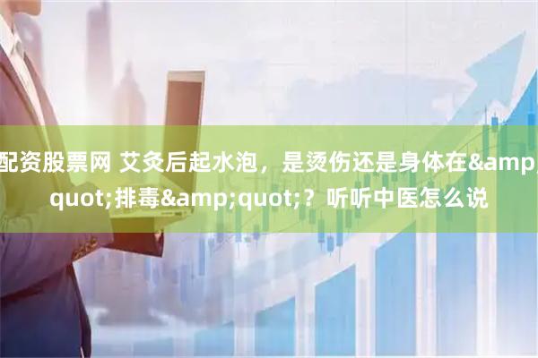 配资股票网 艾灸后起水泡，是烫伤还是身体在"排毒"？听听中医怎么说