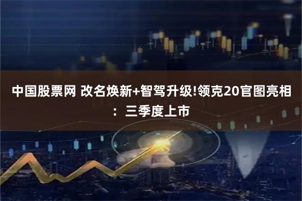 中国股票网 改名焕新+智驾升级!领克20官图亮相：三季度上市