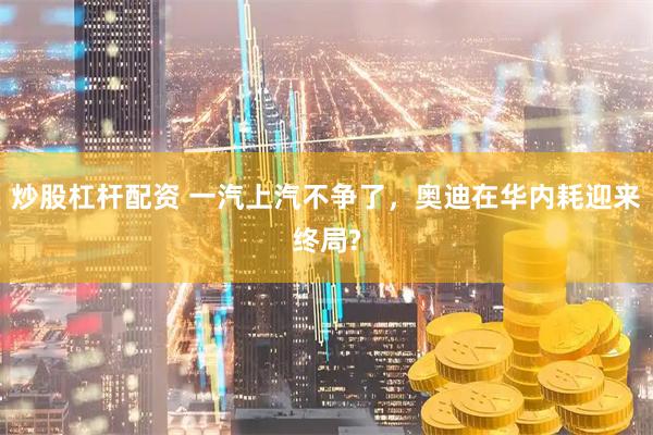 炒股杠杆配资 一汽上汽不争了，奥迪在华内耗迎来终局?