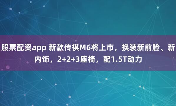 股票配资app 新款传祺M6将上市，换装新前脸、新内饰，2+2+3座椅，配1.5T动力