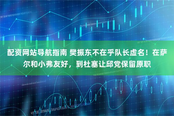 配资网站导航指南 樊振东不在乎队长虚名！在萨尔和小弗友好，到杜塞让邱党保留原职