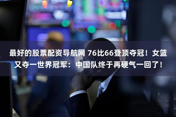 最好的股票配资导航网 76比66登顶夺冠！女篮又夺一世界冠军：中国队终于再硬气一回了！