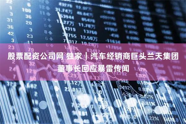 股票配资公司网 独家｜汽车经销商巨头兰天集团董事长回应暴雷传闻