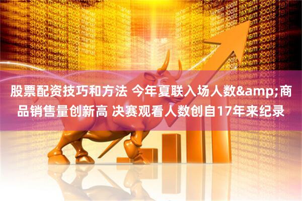 股票配资技巧和方法 今年夏联入场人数&商品销售量创新高 决赛观看人数创自17年来纪录