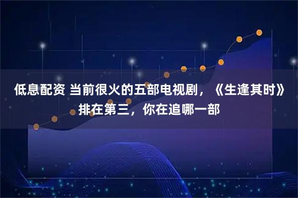 低息配资 当前很火的五部电视剧，《生逢其时》排在第三，你在追哪一部