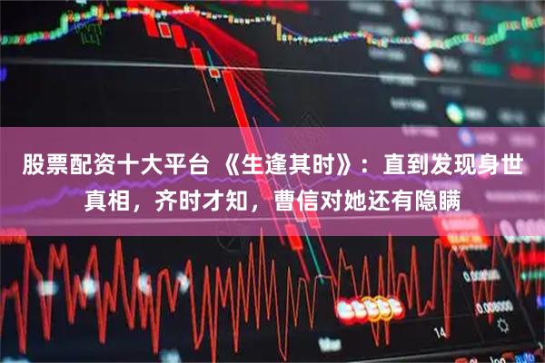 股票配资十大平台 《生逢其时》：直到发现身世真相，齐时才知，曹信对她还有隐瞒