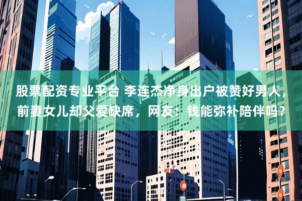 股票配资专业平台 李连杰净身出户被赞好男人，前妻女儿却父爱缺席，网友：钱能弥补陪伴吗？