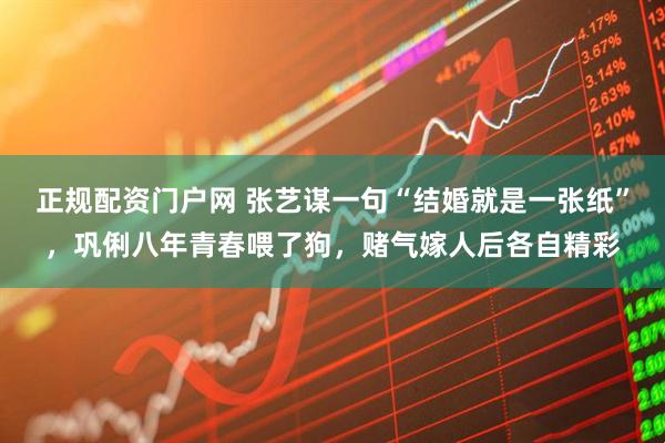 正规配资门户网 张艺谋一句“结婚就是一张纸”，巩俐八年青春喂了狗，赌气嫁人后各自精彩
